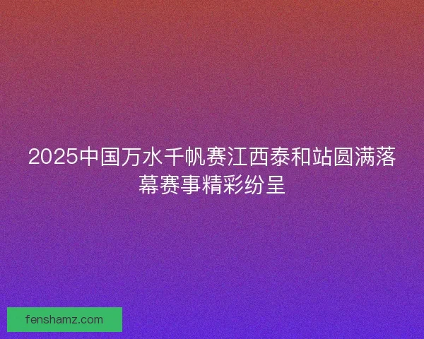 2025中国万水千帆赛江西泰和站圆满落幕赛事精彩纷呈