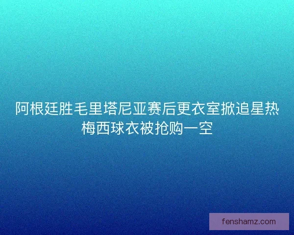 阿根廷胜毛里塔尼亚赛后更衣室掀追星热梅西球衣被抢购一空