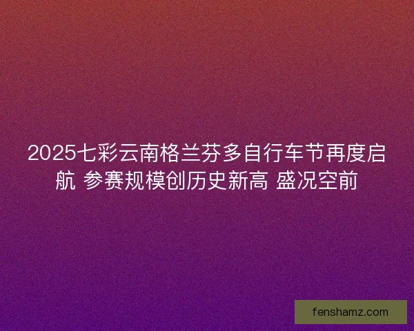 2025七彩云南格兰芬多自行车节再度启航 参赛规模创历史新高 盛况空前