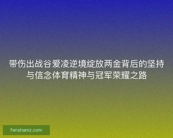带伤出战谷爱凌逆境绽放两金背后的坚持与信念体育精神与冠军荣耀之路