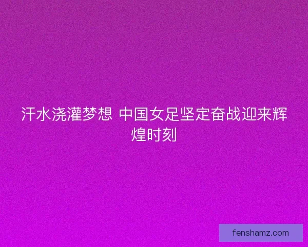 汗水浇灌梦想 中国女足坚定奋战迎来辉煌时刻