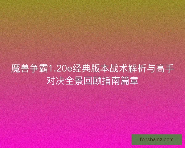魔兽争霸1.20e经典版本战术解析与高手对决全景回顾指南篇章