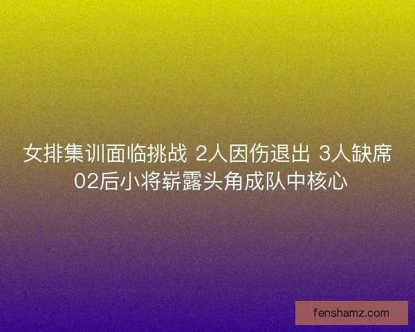 女排集训面临挑战 2人因伤退出 3人缺席 02后小将崭露头角成队中核心