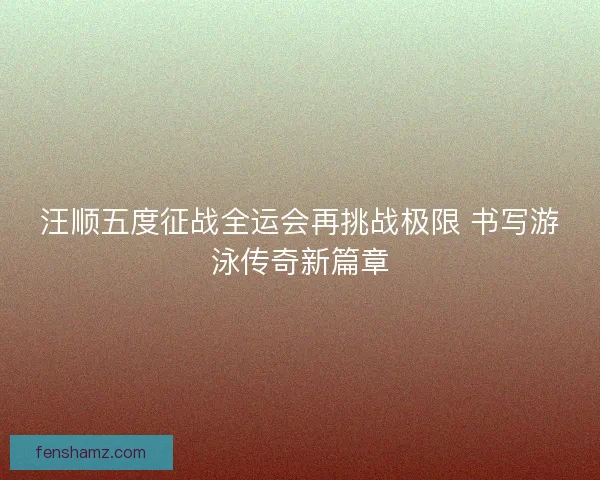 汪顺五度征战全运会再挑战极限 书写游泳传奇新篇章