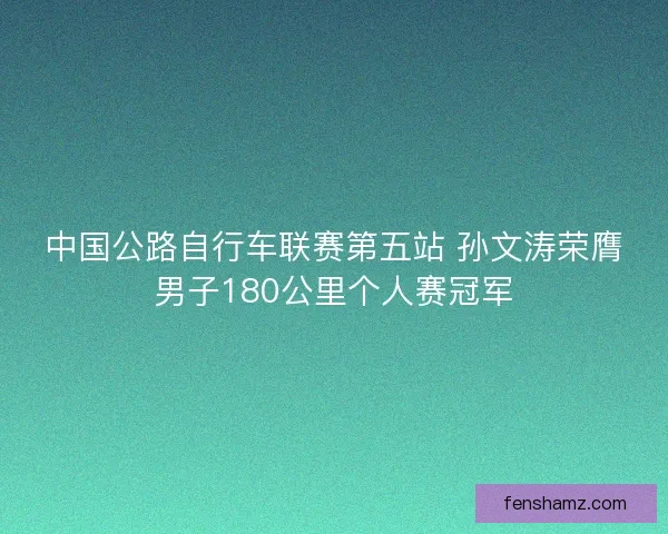 中国公路自行车联赛第五站 孙文涛荣膺男子180公里个人赛冠军