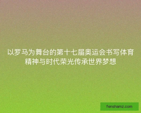 以罗马为舞台的第十七届奥运会书写体育精神与时代荣光传承世界梦想