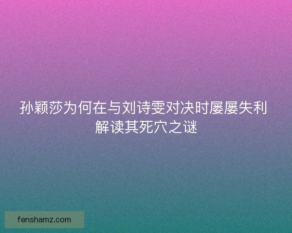 孙颖莎为何在与刘诗雯对决时屡屡失利 解读其死穴之谜