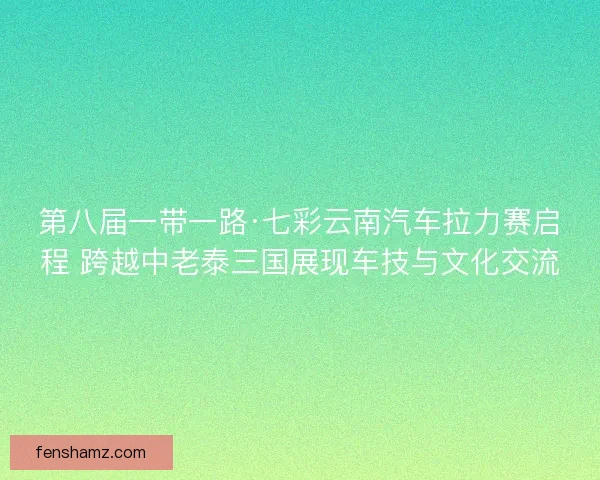 第八届一带一路·七彩云南汽车拉力赛启程 跨越中老泰三国展现车技与文化交流