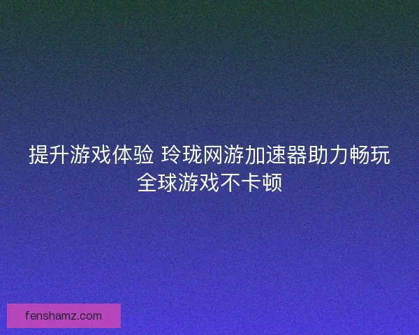 提升游戏体验 玲珑网游加速器助力畅玩全球游戏不卡顿