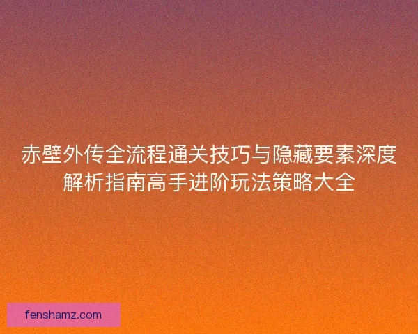 赤壁外传全流程通关技巧与隐藏要素深度解析指南高手进阶玩法策略大全