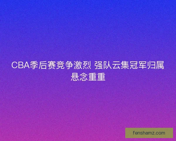 CBA季后赛竞争激烈 强队云集冠军归属悬念重重