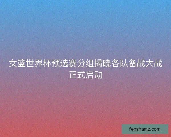 女篮世界杯预选赛分组揭晓各队备战大战正式启动