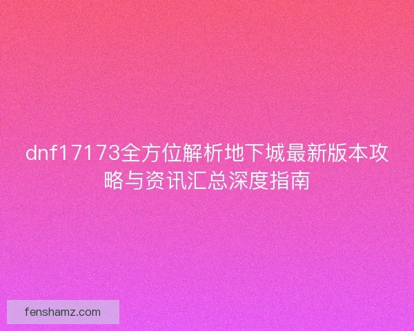 dnf17173全方位解析地下城最新版本攻略与资讯汇总深度指南