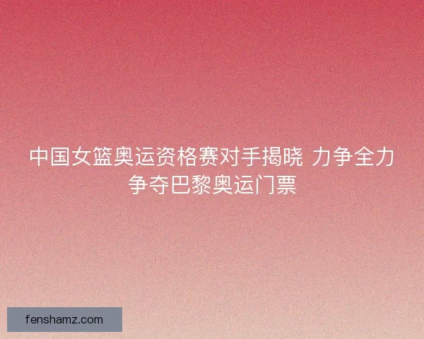 中国女篮奥运资格赛对手揭晓 力争全力争夺巴黎奥运门票