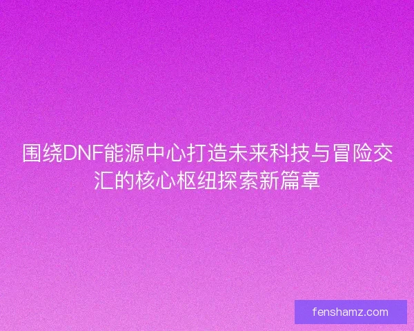 围绕DNF能源中心打造未来科技与冒险交汇的核心枢纽探索新篇章