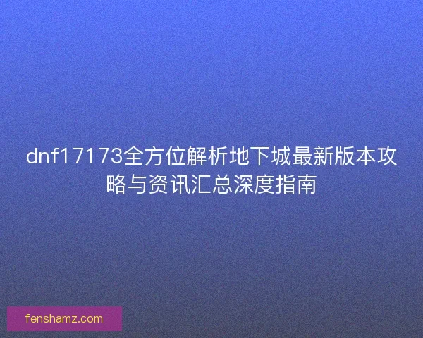 dnf17173全方位解析地下城最新版本攻略与资讯汇总深度指南