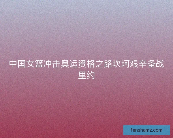 中国女篮冲击奥运资格之路坎坷艰辛备战里约