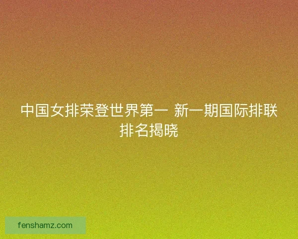 中国女排荣登世界第一 新一期国际排联排名揭晓
